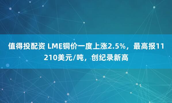 值得投配资 LME铜价一度上涨2.5%，最高报11210美元/吨，创纪录新高