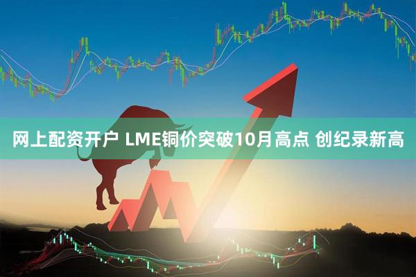 网上配资开户 LME铜价突破10月高点 创纪录新高