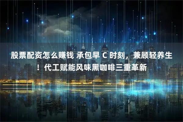 股票配资怎么赚钱 承包早 C 时刻，兼顾轻养生！代工赋能风味黑咖啡三重革新