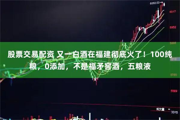 股票交易配资 又一白酒在福建彻底火了！100纯粮，0添加，不是福矛窖酒，五粮液