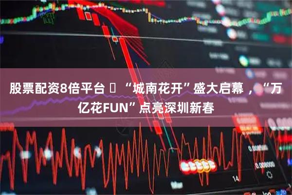 股票配资8倍平台 ​“城南花开”盛大启幕 ，“万亿花FUN”点亮深圳新春