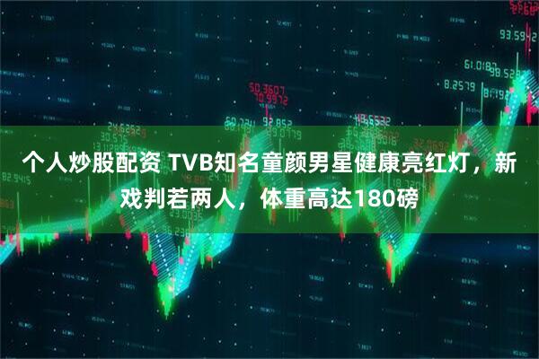 个人炒股配资 TVB知名童颜男星健康亮红灯，新戏判若两人，体重高达180磅