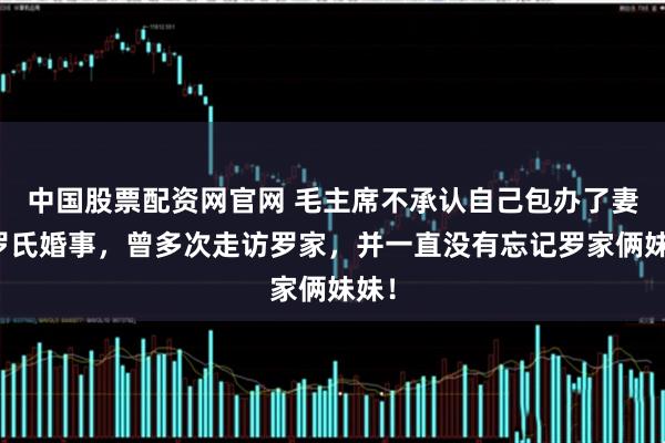 中国股票配资网官网 毛主席不承认自己包办了妻子罗氏婚事，曾多次走访罗家，并一直没有忘记罗家俩妹妹！