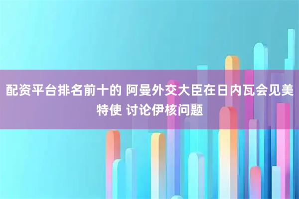 配资平台排名前十的 阿曼外交大臣在日内瓦会见美特使 讨论伊核问题