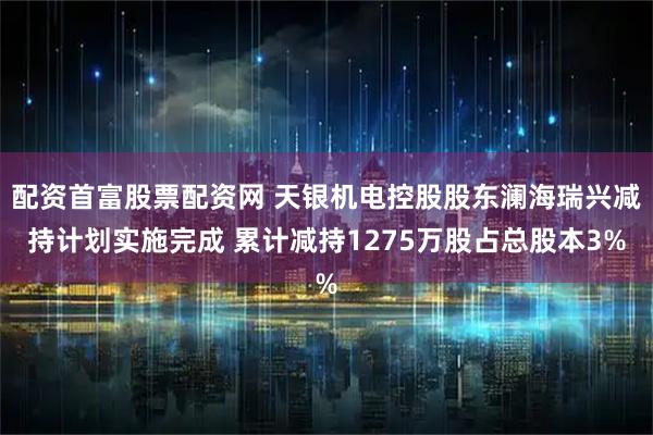 配资首富股票配资网 天银机电控股股东澜海瑞兴减持计划实施完成 累计减持1275万股占总股本3%