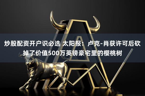 炒股配资开户识必选 太阳报：卢克-肖获许可后砍掉了价值500万英镑豪宅里的樱桃树