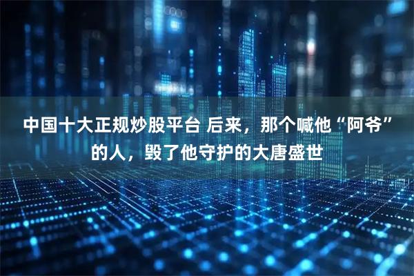 中国十大正规炒股平台 后来，那个喊他“阿爷”的人，毁了他守护的大唐盛世