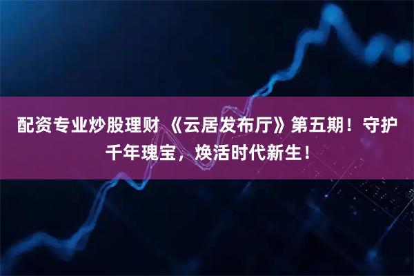 配资专业炒股理财 《云居发布厅》第五期！守护千年瑰宝，焕活时代新生！